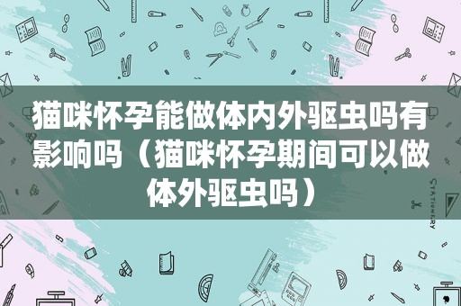 猫咪怀孕能做体内外驱虫吗有影响吗（猫咪怀孕期间可以做体外驱虫吗）