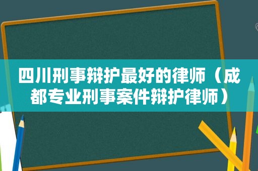 四川刑事辩护最好的律师（成都专业刑事案件辩护律师）