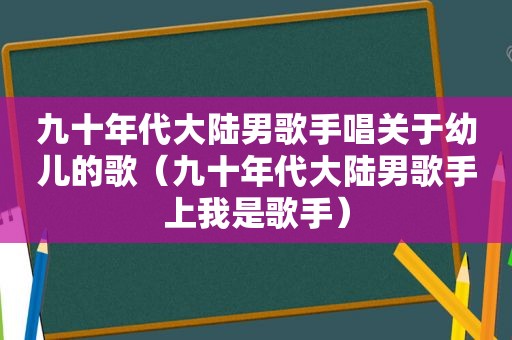 九十年代大陆男歌手唱关于幼儿的歌（九十年代大陆男歌手上我是歌手）