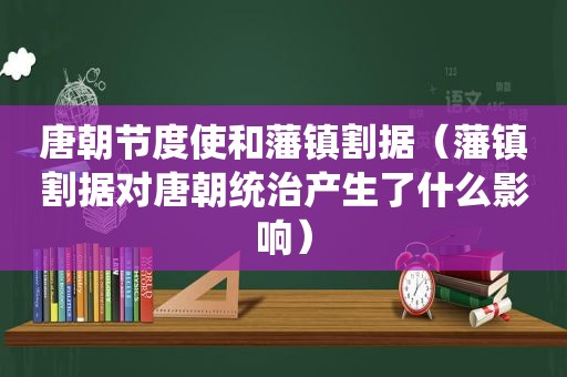 唐朝节度使和藩镇割据（藩镇割据对唐朝统治产生了什么影响）