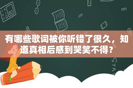 有哪些歌词被你听错了很久，知道真相后感到哭笑不得？