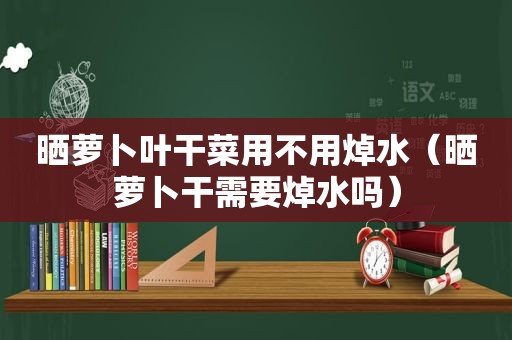 晒萝卜叶干菜用不用焯水（晒萝卜干需要焯水吗）