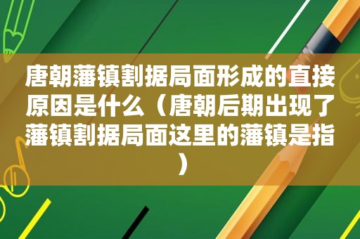 唐朝藩镇割据局面形成的直接原因是什么（唐朝后期出现了藩镇割据局面这里的藩镇是指）