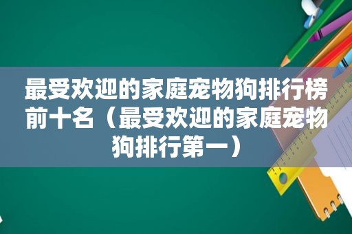 最受欢迎的家庭宠物狗排行榜前十名（最受欢迎的家庭宠物狗排行第一）