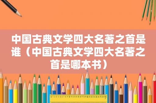 中国古典文学四大名著之首是谁（中国古典文学四大名著之首是哪本书）