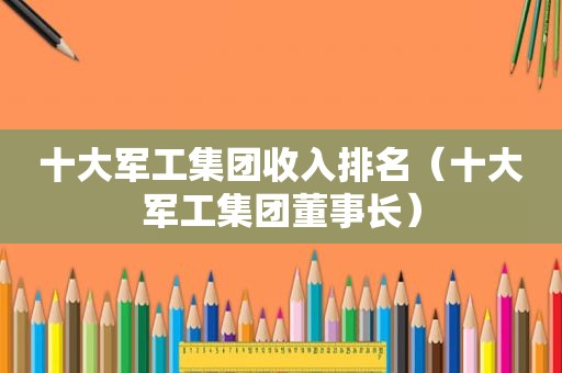 十大军工集团收入排名（十大军工集团董事长）