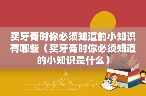 买牙膏时你必须知道的小知识有哪些（买牙膏时你必须知道的小知识是什么）