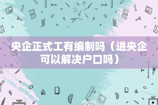 央企正式工有编制吗（进央企可以解决户口吗）