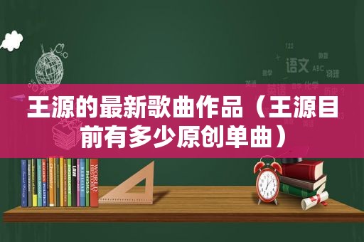 王源的最新歌曲作品（王源目前有多少原创单曲）