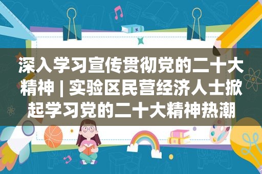 深入学习宣传贯彻党的二十大精神 | 实验区民营经济人士掀起学习党的二十大精神热潮