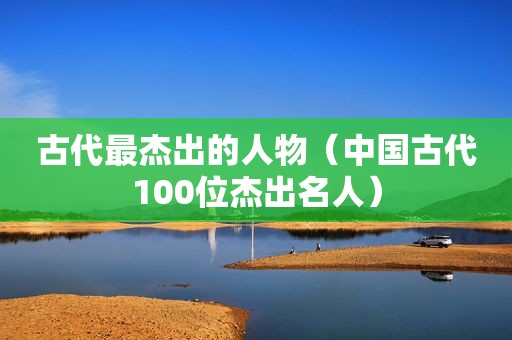 古代最杰出的人物（中国古代100位杰出名人）