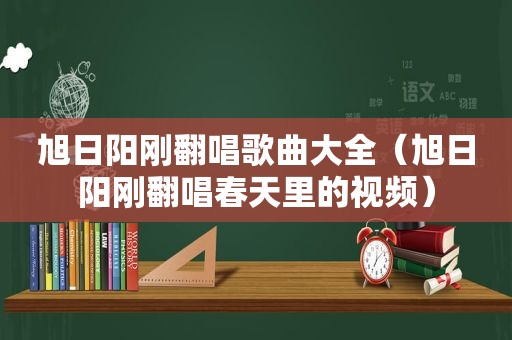 旭日阳刚翻唱歌曲大全（旭日阳刚翻唱春天里的视频）