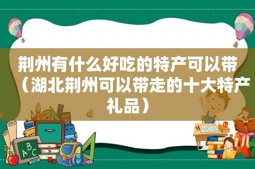 荆州有什么好吃的特产可以带（湖北荆州可以带走的十大特产礼品）