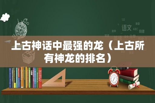 上古神话中最强的龙（上古所有神龙的排名）