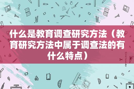 什么是教育调查研究方法（教育研究方法中属于调查法的有什么特点）