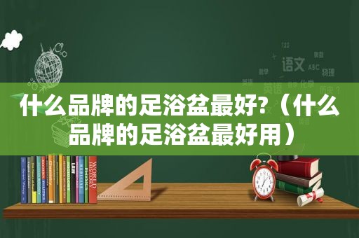 什么品牌的足浴盆最好?（什么品牌的足浴盆最好用）