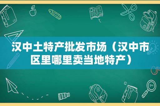 汉中土特产批发市场（汉中市区里哪里卖当地特产）