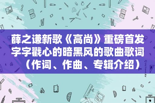 薛之谦新歌《高尚》重磅首发字字戳心的暗黑风的歌曲歌词（作词、作曲、专辑介绍）