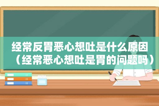 经常反胃恶心想吐是什么原因（经常恶心想吐是胃的问题吗）