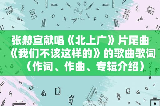 张赫宣献唱《北上广》片尾曲《我们不该这样的》的歌曲歌词（作词、作曲、专辑介绍）