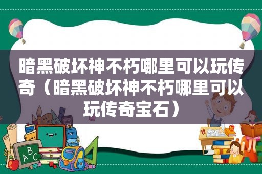 暗黑破坏神不朽哪里可以玩传奇（暗黑破坏神不朽哪里可以玩传奇宝石）