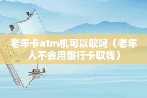 老年卡atm机可以取吗（老年人不会用银行卡取钱）