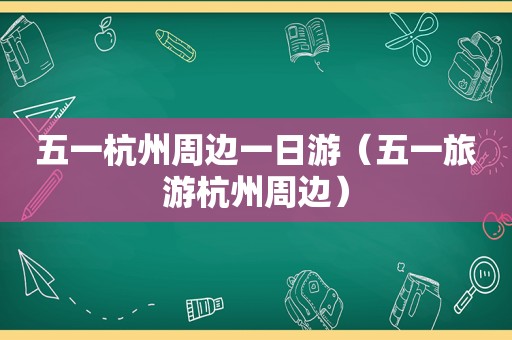 五一杭州周边一日游（五一旅游杭州周边）