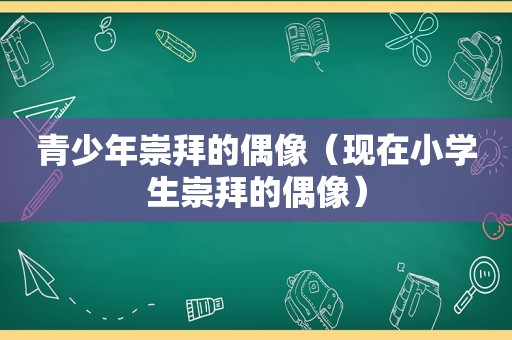 青少年崇拜的偶像（现在小学生崇拜的偶像）