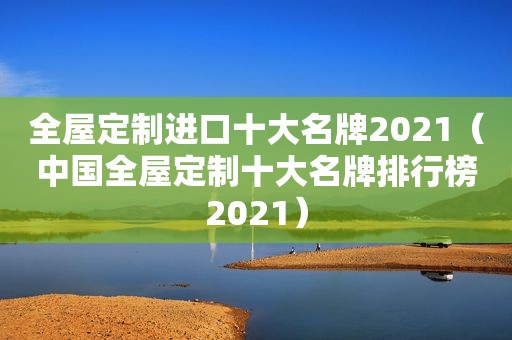 全屋定制进口十大名牌2021（中国全屋定制十大名牌排行榜2021）