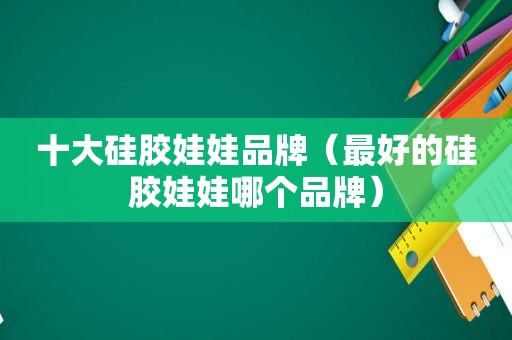 十大硅胶娃娃品牌（最好的硅胶娃娃哪个品牌）