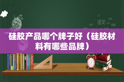 硅胶产品哪个牌子好（硅胶材料有哪些品牌）