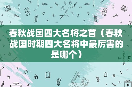 春秋战国四大名将之首（春秋战国时期四大名将中最厉害的是哪个）