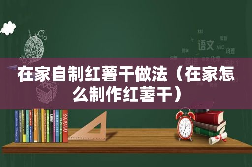 在家自制红薯干做法（在家怎么制作红薯干）