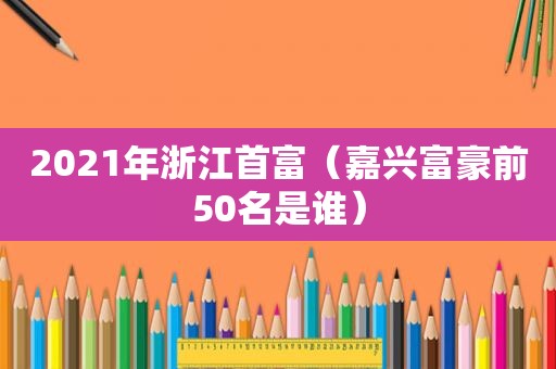 2021年浙江首富（嘉兴富豪前50名是谁）