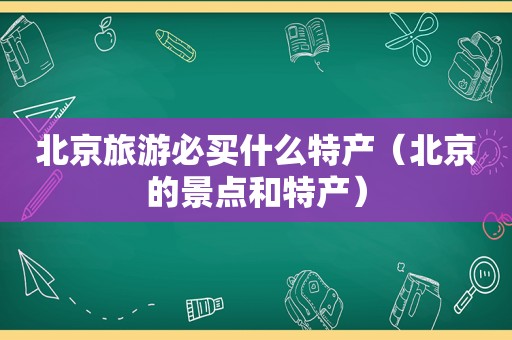 北京旅游必买什么特产（北京的景点和特产）