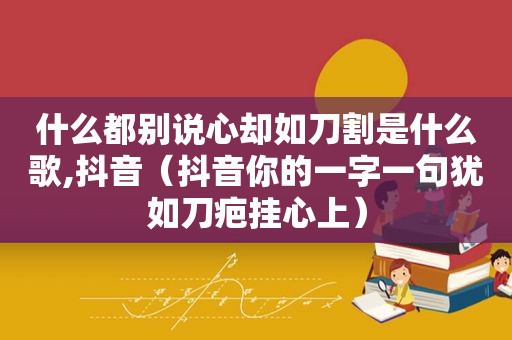 什么都别说心却如刀割是什么歌,抖音（抖音你的一字一句犹如刀疤挂心上）