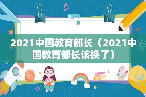 2021中国教育部长（2021中国教育部长该换了）