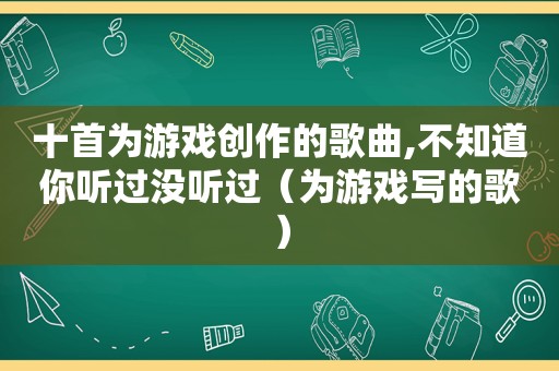 十首为游戏创作的歌曲,不知道你听过没听过（为游戏写的歌）