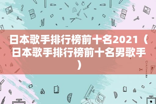 日本歌手排行榜前十名2021（日本歌手排行榜前十名男歌手）