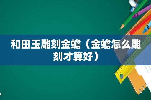 和田玉雕刻金蟾（金蟾怎么雕刻才算好）