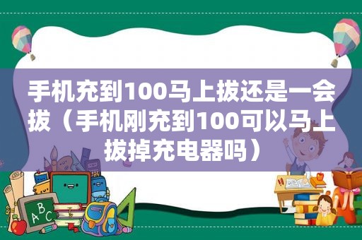 手机充到100马上拔还是一会拔（手机刚充到100可以马上拔掉充电器吗）