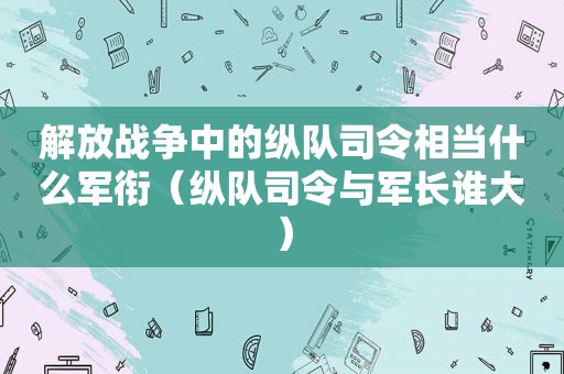 解放战争中的纵队司令相当什么军衔（纵队司令与军长谁大）