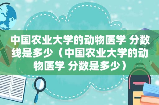 中国农业大学的动物医学 分数线是多少（中国农业大学的动物医学 分数是多少）