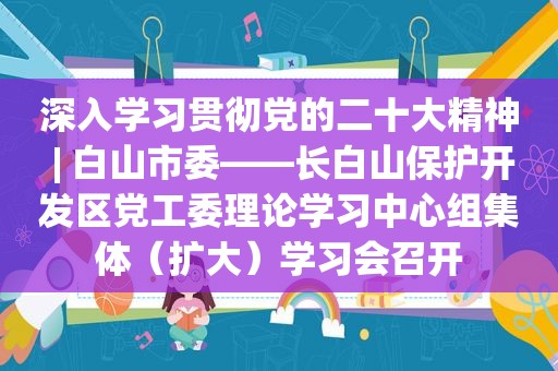 深入学习贯彻党的二十大精神 | 白山市委——长白山保护开发区党工委理论学习中心组集体（扩大）学习会召开