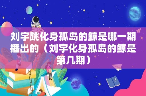 刘宇跳化身孤岛的鲸是哪一期播出的（刘宇化身孤岛的鲸是第几期）