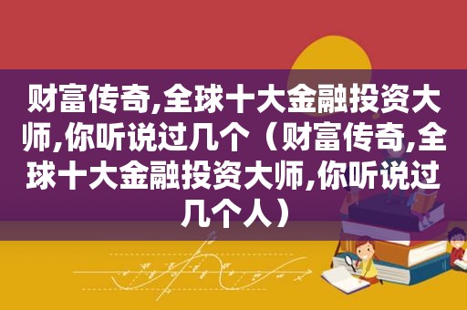 财富传奇,全球十大金融投资大师,你听说过几个（财富传奇,全球十大金融投资大师,你听说过几个人）