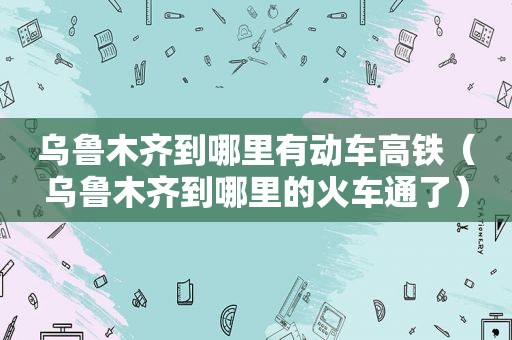 乌鲁木齐到哪里有动车高铁（乌鲁木齐到哪里的火车通了）