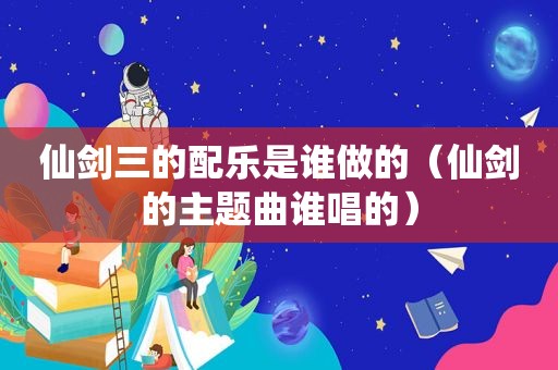 仙剑三的配乐是谁做的（仙剑的主题曲谁唱的）