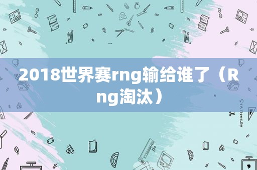 2018世界赛rng输给谁了（Rng淘汰）