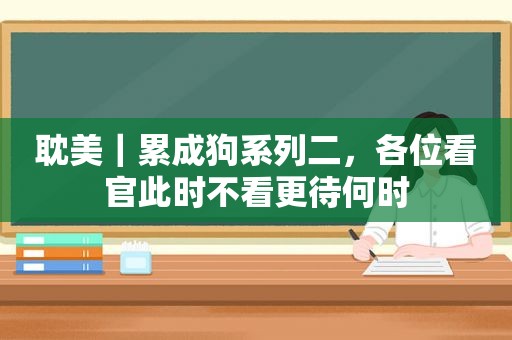  *** ｜累成狗系列二，各位看官此时不看更待何时